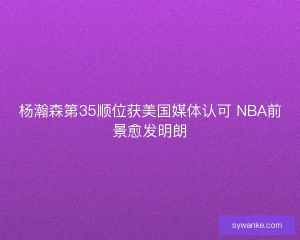 杨瀚森第35顺位获美国媒体认可 NBA前景愈发明朗