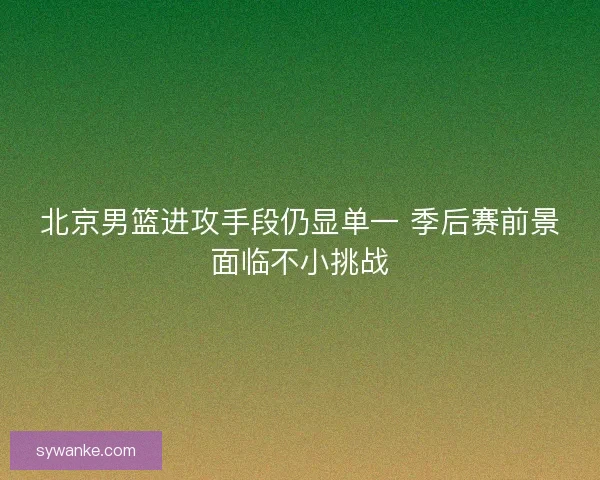 北京男篮进攻手段仍显单一 季后赛前景面临不小挑战