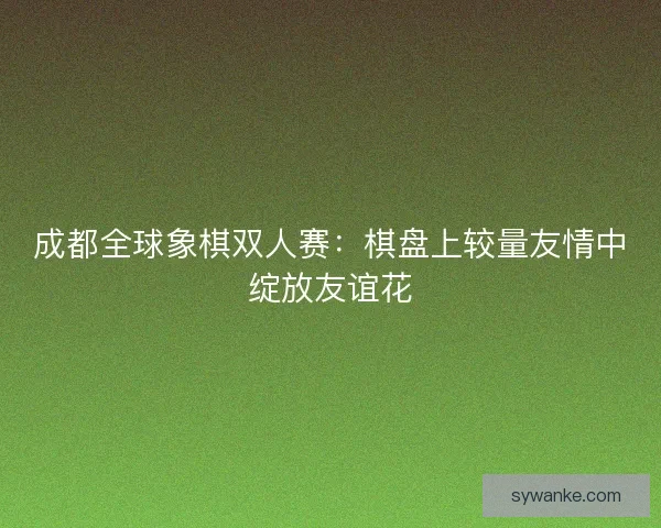 成都全球象棋双人赛：棋盘上较量友情中绽放友谊花