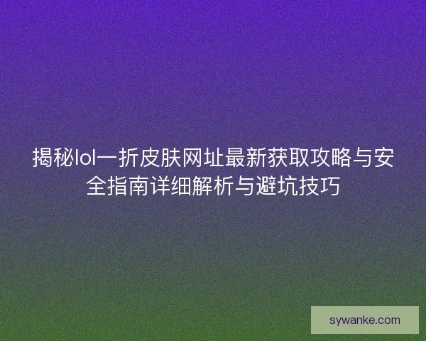 揭秘lol一折皮肤网址最新获取攻略与安全指南详细解析与避坑技巧